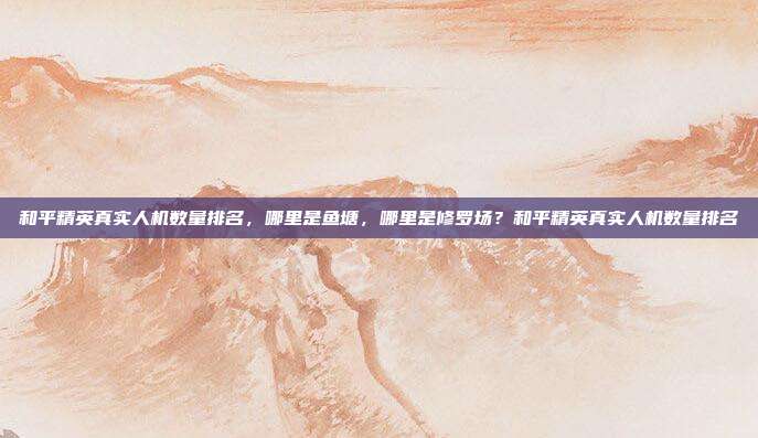 和平精英真实人机数量排名，哪里是鱼塘，哪里是修罗场？和平精英真实人机数量排名