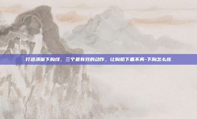 打造清晰下胸线，三个最有效的动作，让胸肌下垂不再-下胸怎么练