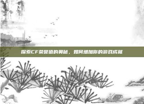 探索CF荣誉值的奥秘，如何增加你的游戏成就