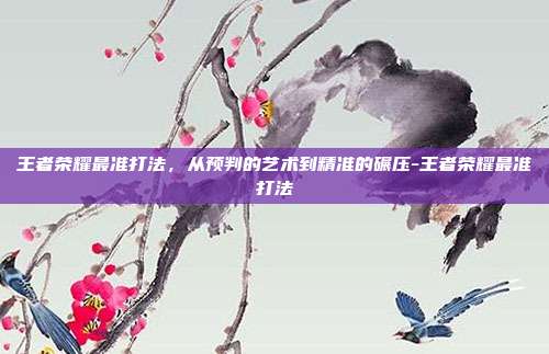 王者荣耀最准打法，从预判的艺术到精准的碾压-王者荣耀最准打法