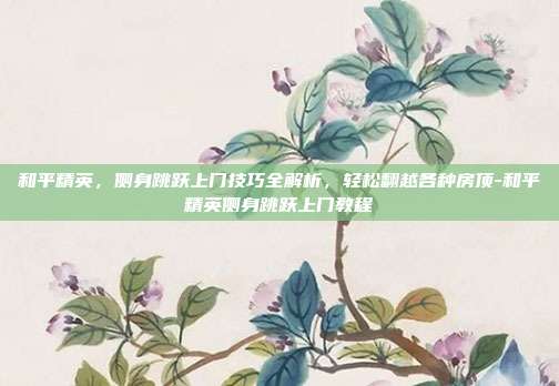 和平精英，侧身跳跃上门技巧全解析，轻松翻越各种房顶-和平精英侧身跳跃上门教程