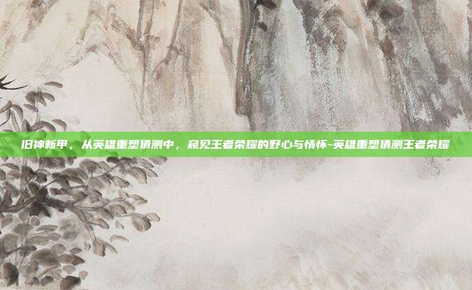 旧神新甲，从英雄重塑猜测中，窥见王者荣耀的野心与情怀-英雄重塑猜测王者荣耀