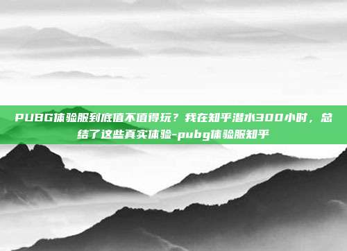 PUBG体验服到底值不值得玩？我在知乎潜水300小时，总结了这些真实体验-pubg体验服知乎
