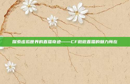 探索虚拟世界的直播奇迹——CF微微直播的魅力所在