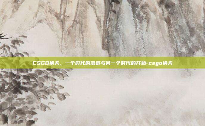 CSGO换天，一个时代的落幕与另一个时代的开始-csgo换天