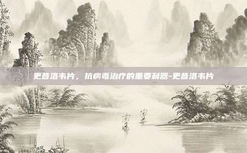 更昔洛韦片，抗病毒治疗的重要利器-更昔洛韦片