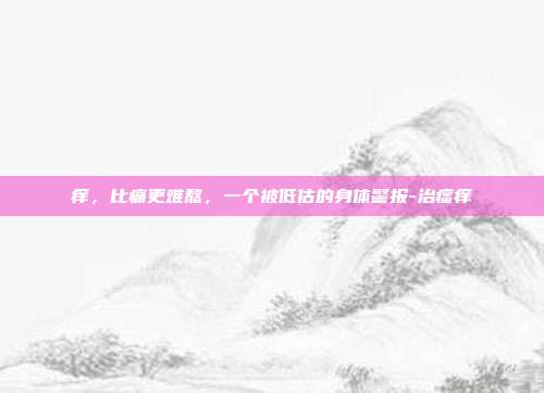 痒，比痛更难熬，一个被低估的身体警报-治瘙痒