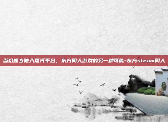 当幻想乡驶入蒸汽平台，东方同人游戏的另一种可能-东方steam同人