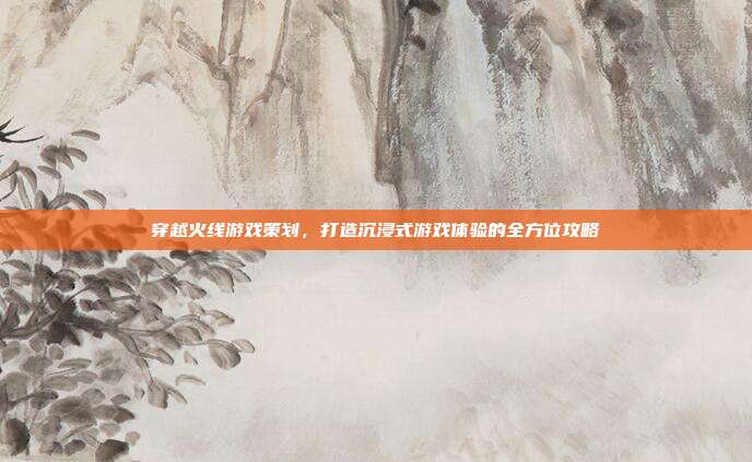 穿越火线游戏策划，打造沉浸式游戏体验的全方位攻略