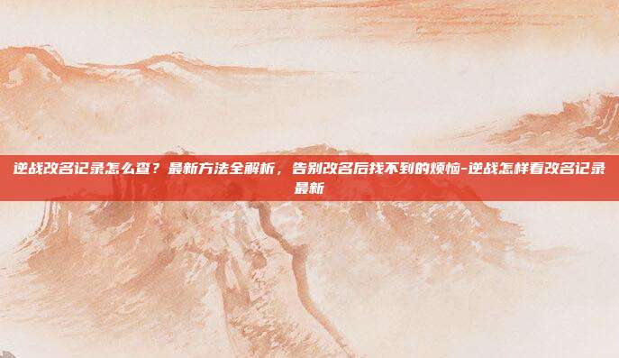 逆战改名记录怎么查？最新方法全解析，告别改名后找不到的烦恼-逆战怎样看改名记录最新