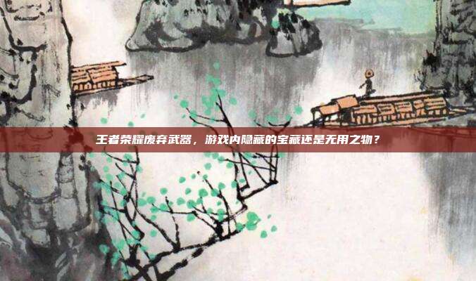 王者荣耀废弃武器,游戏内隐藏的宝藏还是无用之物?