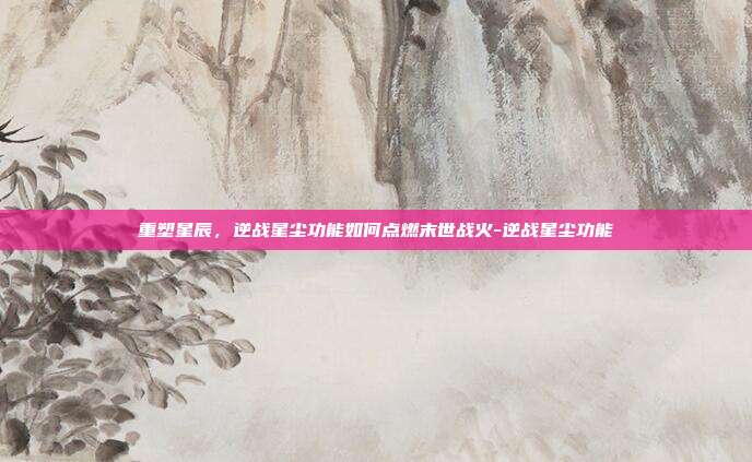 重塑星辰，逆战星尘功能如何点燃末世战火-逆战星尘功能