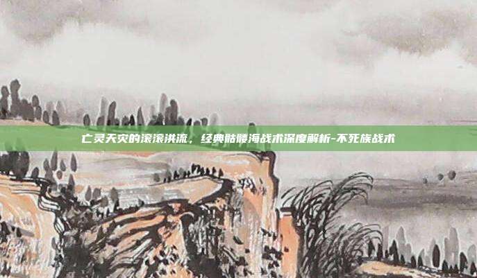 亡灵天灾的滚滚洪流，经典骷髅海战术深度解析-不死族战术