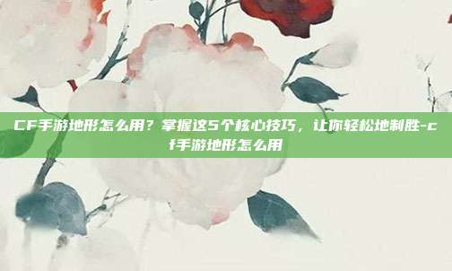 CF手游地形怎么用?掌握这5个核心技巧,让你轻松地制胜-cf手游地形怎么用