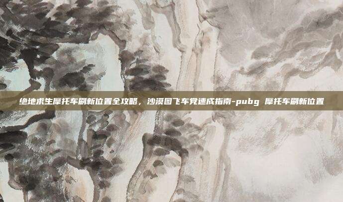 绝地求生摩托车刷新位置全攻略，沙漠图飞车党速成指南-pubg 摩托车刷新位置