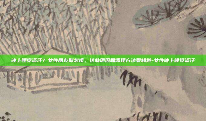 晚上睡觉盗汗？女性朋友别忽视，这些原因和调理方法要知道-女性晚上睡觉盗汗