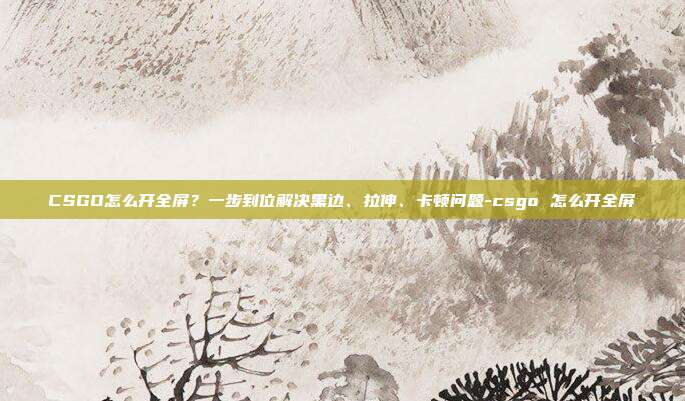 CSGO怎么开全屏？一步到位解决黑边、拉伸、卡顿问题-csgo 怎么开全屏
