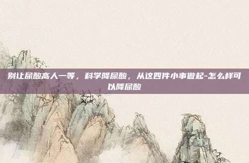 别让尿酸高人一等，科学降尿酸，从这四件小事做起-怎么样可以降尿酸