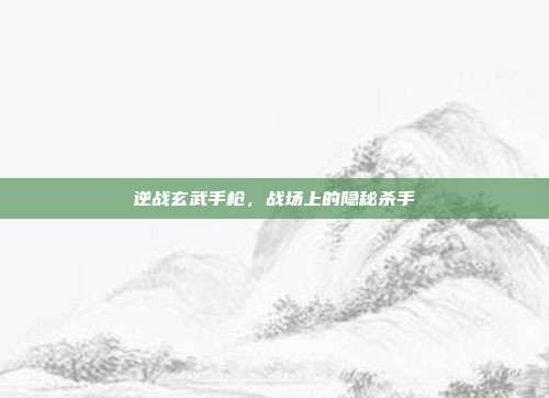 逆战玄武手枪，战场上的隐秘杀手