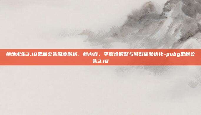 绝地求生3.18更新公告深度解析，新内容、平衡性调整与游戏体验优化-pubg更新公告3.18