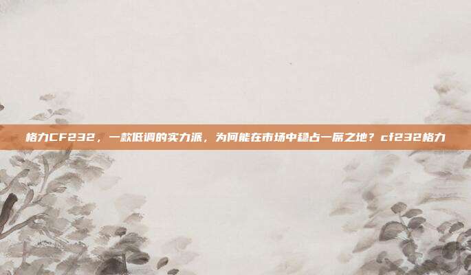 格力CF232,一款低调的实力派,为何能在市场中稳占一席之地?cf232格力