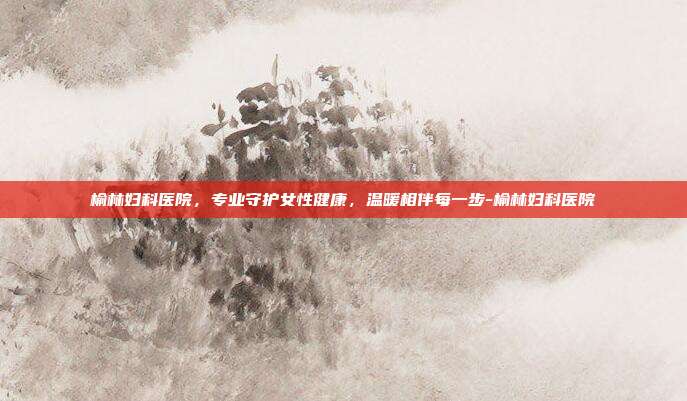 榆林妇科医院,专业守护女性健康,温暖相伴每一步-榆林妇科医院