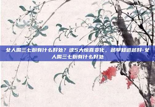 女人喝三七粉有什么好处？这5大惊喜变化，越早知道越好-女人喝三七粉有什么好处