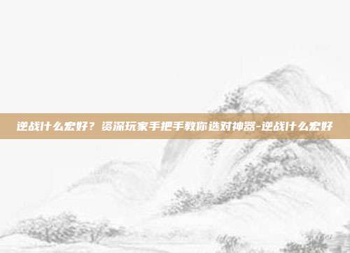 逆战什么宏好？资深玩家手把手教你选对神器-逆战什么宏好