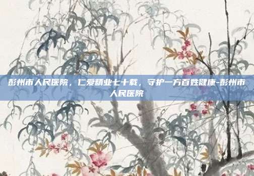 彭州市人民医院，仁爱精业七十载，守护一方百姓健康-彭州市人民医院