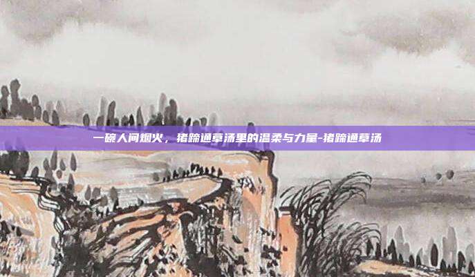 一碗人间烟火，猪蹄通草汤里的温柔与力量-猪蹄通草汤