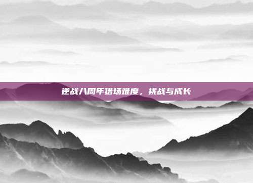 逆战八周年猎场难度，挑战与成长
