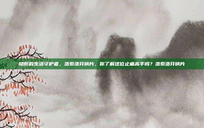 隐形的生活守护者，洛索洛芬钠片，你了解这位止痛高手吗？洛索洛芬钠片