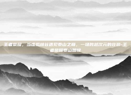 王者荣耀，当虚拟峡谷遇见泰山之巅，一场跨越次元的壮游-王者荣耀泰山图像