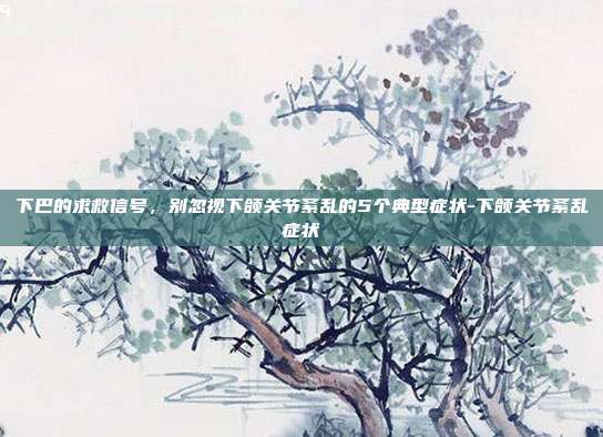 下巴的求救信号，别忽视下颌关节紊乱的5个典型症状-下颌关节紊乱症状