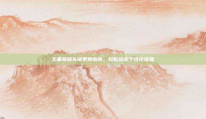 王者荣耀头像更换指南,轻松搞定个性化设置