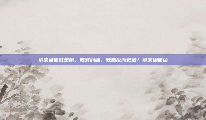 水果通便红黑榜，吃对润肠，吃错反而更堵！水果治便秘