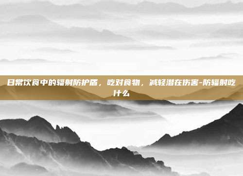 日常饮食中的辐射防护盾，吃对食物，减轻潜在伤害-防辐射吃什么