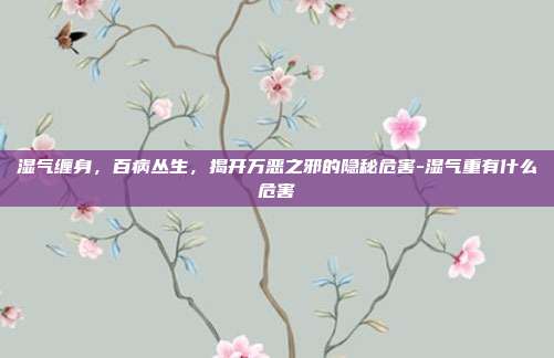 湿气缠身，百病丛生，揭开万恶之邪的隐秘危害-湿气重有什么危害