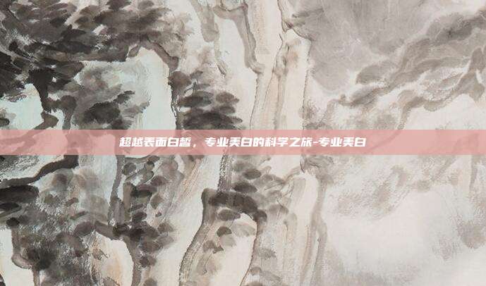 超越表面白皙，专业美白的科学之旅-专业美白