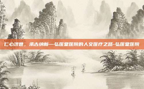 仁心济世，承古纳新—弘医堂医院的人文医疗之路-弘医堂医院