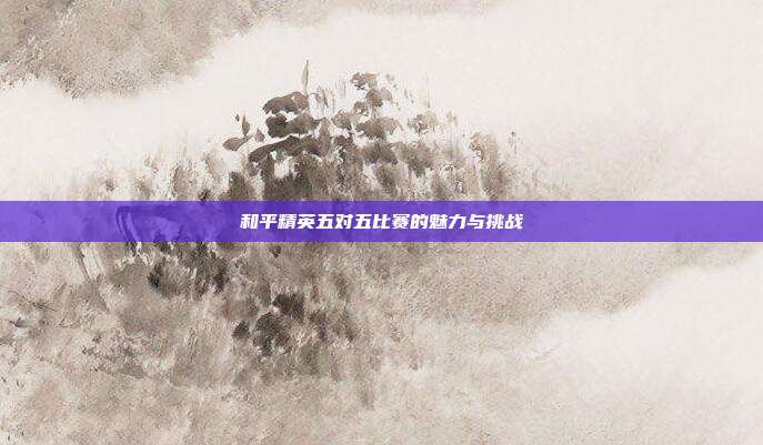 和平精英五对五比赛的魅力与挑战