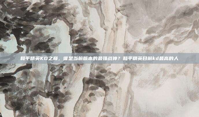 和平精英KD之巅，谁是当前版本的最强战神？和平精英目前kd最高的人