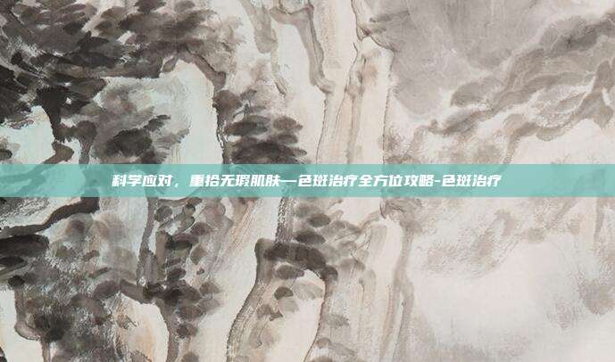 科学应对，重拾无瑕肌肤—色斑治疗全方位攻略-色斑治疗