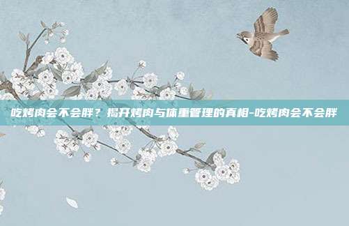 吃烤肉会不会胖？揭开烤肉与体重管理的真相-吃烤肉会不会胖
