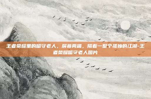 王者荣耀里的留守老人，屏幕两端，隔着一整个孤独的江湖-王者荣耀留守老人图片