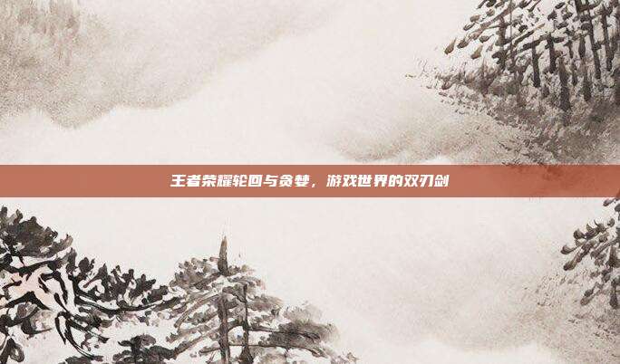 王者荣耀轮回与贪婪,游戏世界的双刃剑