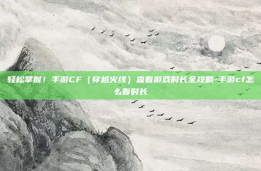 轻松掌握！手游CF（穿越火线）查看游戏时长全攻略-手游cf怎么看时长