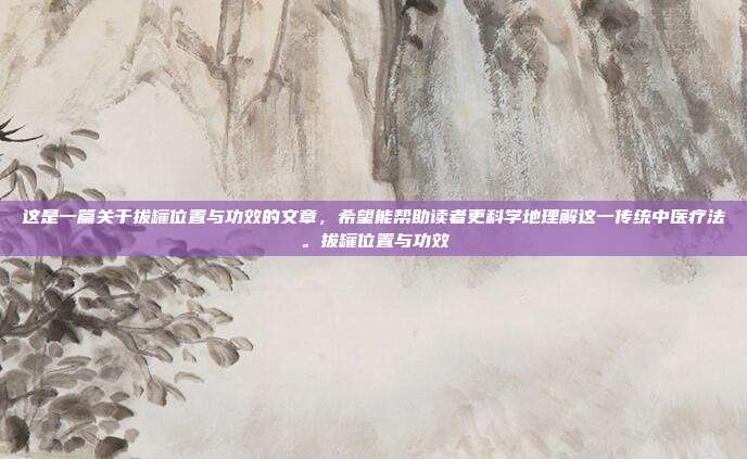 这是一篇关于拔罐位置与功效的文章，希望能帮助读者更科学地理解这一传统中医疗法。拔罐位置与功效
