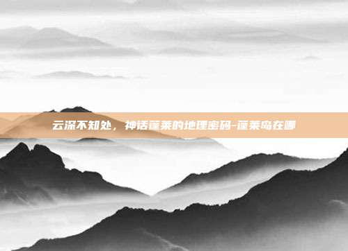 云深不知处，神话蓬莱的地理密码-蓬莱岛在哪