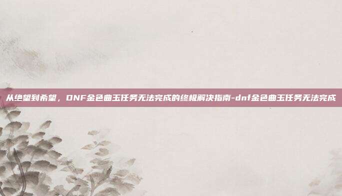 从绝望到希望，DNF金色曲玉任务无法完成的终极解决指南-dnf金色曲玉任务无法完成